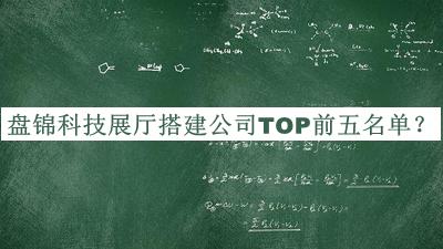 盤(pán)錦科技展廳搭建公司TOP前五名單發(fā)布，良心推薦